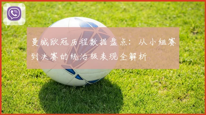 曼城欧冠历程数据盘点：从小组赛到决赛的统治级表现全解析