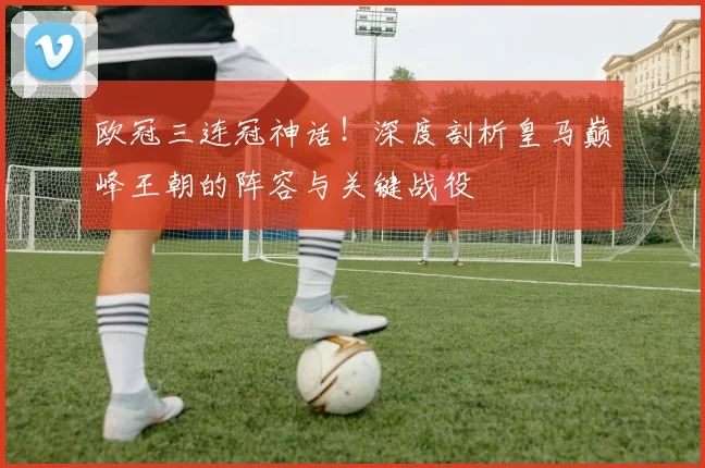 欧冠三连冠神话！深度剖析皇马巅峰王朝的阵容与关键战役