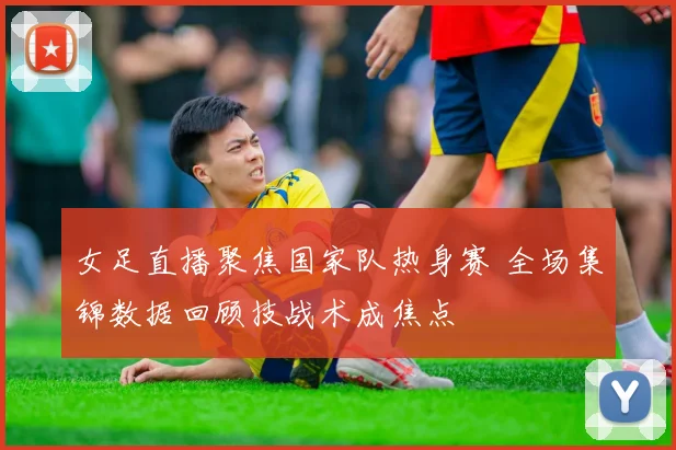 女足直播聚焦国家队热身赛 全场集锦数据回顾技战术成焦点
