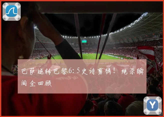 巴萨逆转巴黎6:5史诗剪辑!绝杀瞬间全回顾