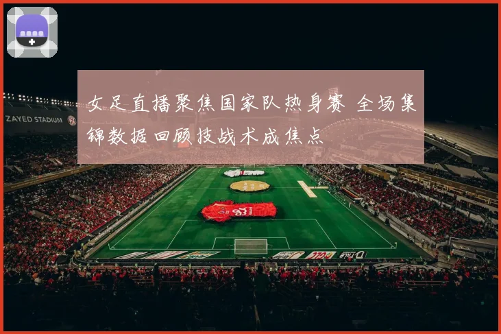 女足直播聚焦国家队热身赛 全场集锦数据回顾技战术成焦点