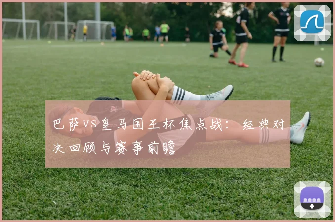 巴萨vs皇马国王杯焦点战:经典对决回顾与赛事前瞻