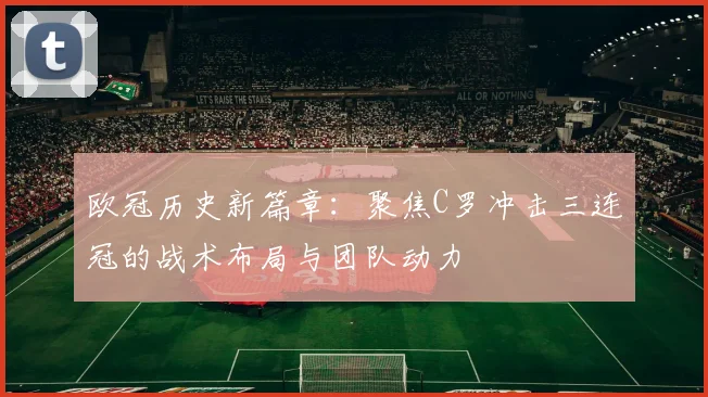 欧冠历史新篇章:聚焦C罗冲击三连冠的战术布局与团队动力