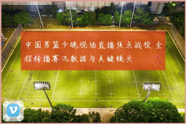 中国男篮今晚现场直播焦点战役 全程转播赛况数据与关键镜头