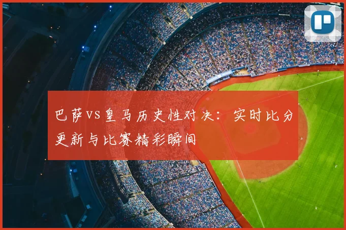 巴萨vs皇马历史性对决：实时比分更新与比赛精彩瞬间